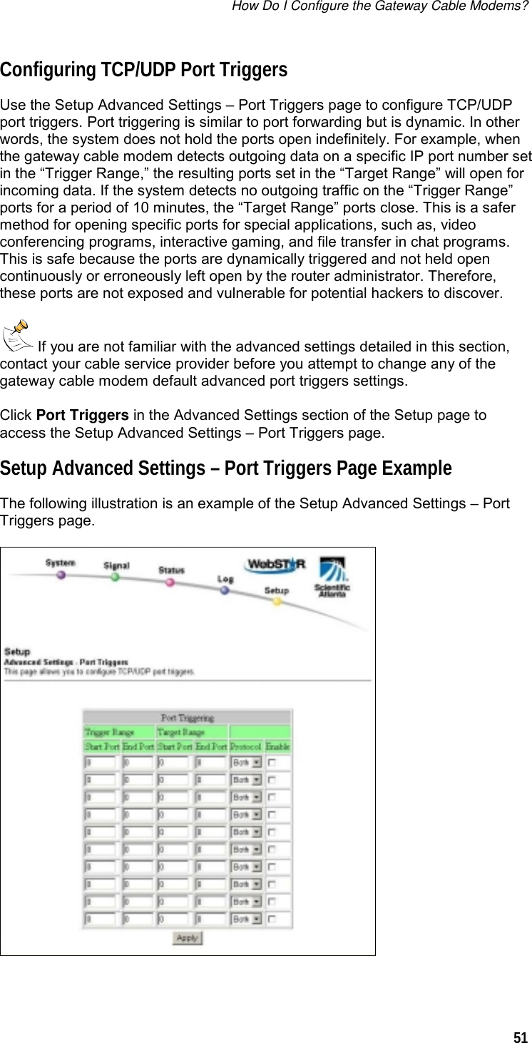 How Do I Configure the Gateway Cable Modems?  51  Configuring TCP/UDP Port Triggers Use the Setup Advanced Settings – Port Triggers page to configure TCP/UDP port triggers. Port triggering is similar to port forwarding but is dynamic. In other words, the system does not hold the ports open indefinitely. For example, when the gateway cable modem detects outgoing data on a specific IP port number set in the “Trigger Range,” the resulting ports set in the “Target Range” will open for incoming data. If the system detects no outgoing traffic on the “Trigger Range” ports for a period of 10 minutes, the “Target Range” ports close. This is a safer method for opening specific ports for special applications, such as, video conferencing programs, interactive gaming, and file transfer in chat programs. This is safe because the ports are dynamically triggered and not held open continuously or erroneously left open by the router administrator. Therefore, these ports are not exposed and vulnerable for potential hackers to discover.  If you are not familiar with the advanced settings detailed in this section, contact your cable service provider before you attempt to change any of the gateway cable modem default advanced port triggers settings. Click Port Triggers in the Advanced Settings section of the Setup page to access the Setup Advanced Settings – Port Triggers page. Setup Advanced Settings – Port Triggers Page Example The following illustration is an example of the Setup Advanced Settings – Port Triggers page.  