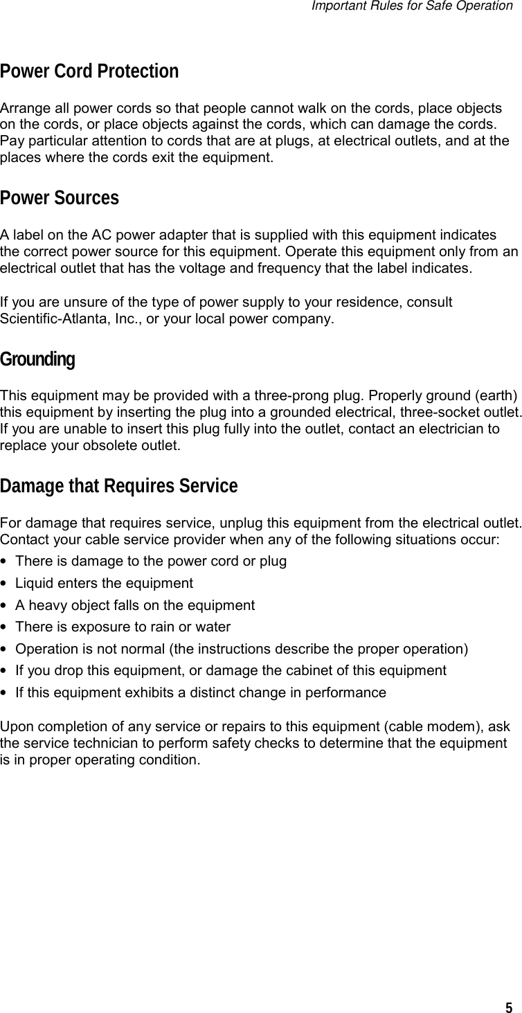 Important Rules for Safe Operation   5  Power Cord Protection Arrange all power cords so that people cannot walk on the cords, place objects on the cords, or place objects against the cords, which can damage the cords. Pay particular attention to cords that are at plugs, at electrical outlets, and at the places where the cords exit the equipment. Power Sources A label on the AC power adapter that is supplied with this equipment indicates the correct power source for this equipment. Operate this equipment only from an electrical outlet that has the voltage and frequency that the label indicates. If you are unsure of the type of power supply to your residence, consult Scientific-Atlanta, Inc., or your local power company. Grounding This equipment may be provided with a three-prong plug. Properly ground (earth) this equipment by inserting the plug into a grounded electrical, three-socket outlet. If you are unable to insert this plug fully into the outlet, contact an electrician to replace your obsolete outlet. Damage that Requires Service For damage that requires service, unplug this equipment from the electrical outlet. Contact your cable service provider when any of the following situations occur: •  There is damage to the power cord or plug •  Liquid enters the equipment •  A heavy object falls on the equipment  •  There is exposure to rain or water •  Operation is not normal (the instructions describe the proper operation) •  If you drop this equipment, or damage the cabinet of this equipment •  If this equipment exhibits a distinct change in performance Upon completion of any service or repairs to this equipment (cable modem), ask the service technician to perform safety checks to determine that the equipment is in proper operating condition.    