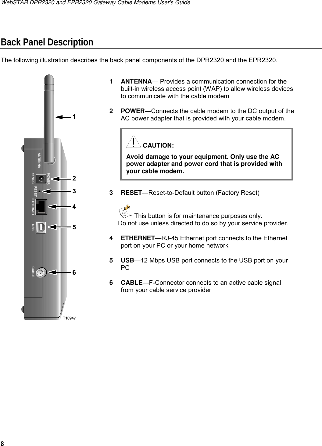 WebSTAR DPR2320 and EPR2320 Gateway Cable Modems User’s Guide 8  Back Panel Description The following illustration describes the back panel components of the DPR2320 and the EPR2320.   T1094721456POWERANTENNA12 VDC RESET ETHERNET CABLEUSB3  1 ANTENNA— Provides a communication connection for the built-in wireless access point (WAP) to allow wireless devices to communicate with the cable modem 2 POWER—Connects the cable modem to the DC output of the AC power adapter that is provided with your cable modem.      3 RESET—Reset-to-Default button (Factory Reset)   This button is for maintenance purposes only.  Do not use unless directed to do so by your service provider. 4 ETHERNET—RJ-45 Ethernet port connects to the Ethernet port on your PC or your home network 5 USB—12 Mbps USB port connects to the USB port on your PC 6 CABLE—F-Connector connects to an active cable signal from your cable service provider     CAUTION: Avoid damage to your equipment. Only use the AC power adapter and power cord that is provided with your cable modem.  