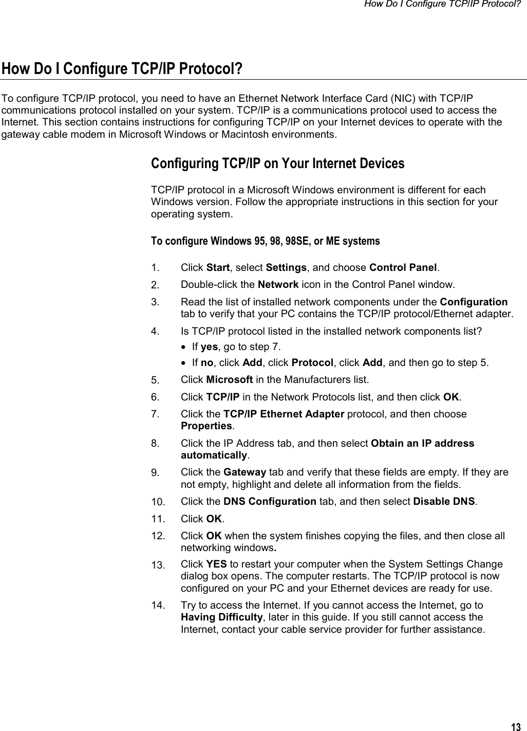 How Do I Configure TCP/IP Protocol? 13How Do I Configure TCP/IP Protocol? To configure TCP/IP protocol, you need to have an Ethernet Network Interface Card (NIC) with TCP/IP communications protocol installed on your system. TCP/IP is a communications protocol used to access the Internet. This section contains instructions for configuring TCP/IP on your Internet devices to operate with the gateway cable modem in Microsoft Windows or Macintosh environments.  Configuring TCP/IP on Your Internet Devices TCP/IP protocol in a Microsoft Windows environment is different for each Windows version. Follow the appropriate instructions in this section for your operating system. To configure Windows 95, 98, 98SE, or ME systems 1. Click Start, select Settings, and choose Control Panel.2. Double-click the Network icon in the Control Panel window.  3. Read the list of installed network components under the Configurationtab to verify that your PC contains the TCP/IP protocol/Ethernet adapter. 4.  Is TCP/IP protocol listed in the installed network components list? • If yes, go to step 7.  • If no, click Add, click Protocol, click Add, and then go to step 5. 5. Click Microsoft in the Manufacturers list. 6. Click TCP/IP in the Network Protocols list, and then click OK.7. Click the TCP/IP Ethernet Adapter protocol, and then choose Properties.8. Click the IP Address tab, and then select Obtain an IP address automatically.9. Click the Gateway tab and verify that these fields are empty. If they are not empty, highlight and delete all information from the fields. 10. Click the DNS Configuration tab, and then select Disable DNS.11. Click OK.12. Click OK when the system finishes copying the files, and then close all networking windows.13. Click YES to restart your computer when the System Settings Change dialog box opens. The computer restarts. The TCP/IP protocol is now configured on your PC and your Ethernet devices are ready for use. 14.  Try to access the Internet. If you cannot access the Internet, go to Having Difficulty, later in this guide. If you still cannot access the Internet, contact your cable service provider for further assistance. 
