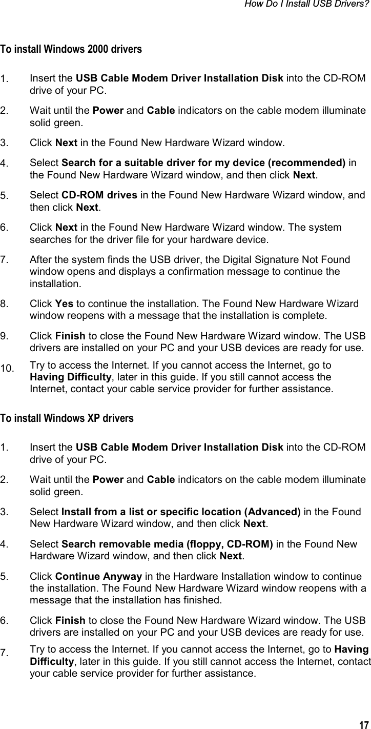 How Do I Install USB Drivers?  17To install Windows 2000 drivers 1. Insert the USB Cable Modem Driver Installation Disk into the CD-ROM drive of your PC. 2. Wait until the Power and Cable indicators on the cable modem illuminate solid green.  3. Click Next in the Found New Hardware Wizard window. 4. Select Search for a suitable driver for my device (recommended) in the Found New Hardware Wizard window, and then click Next.5. Select CD-ROM drives in the Found New Hardware Wizard window, and then click Next.6. Click Next in the Found New Hardware Wizard window. The system searches for the driver file for your hardware device. 7.  After the system finds the USB driver, the Digital Signature Not Found window opens and displays a confirmation message to continue the installation.  8. Click Yes to continue the installation. The Found New Hardware Wizard window reopens with a message that the installation is complete. 9. Click Finish to close the Found New Hardware Wizard window. The USB drivers are installed on your PC and your USB devices are ready for use. 10. Try to access the Internet. If you cannot access the Internet, go to Having Difficulty, later in this guide. If you still cannot access the Internet, contact your cable service provider for further assistance. To install Windows XP drivers 1. Insert the USB Cable Modem Driver Installation Disk into the CD-ROM drive of your PC. 2. Wait until the Power and Cable indicators on the cable modem illuminate solid green.  3. Select Install from a list or specific location (Advanced) in the Found New Hardware Wizard window, and then click Next.4. Select Search removable media (floppy, CD-ROM) in the Found New Hardware Wizard window, and then click Next.5. Click Continue Anyway in the Hardware Installation window to continue the installation. The Found New Hardware Wizard window reopens with a message that the installation has finished. 6. Click Finish to close the Found New Hardware Wizard window. The USB drivers are installed on your PC and your USB devices are ready for use. 7. Try to access the Internet. If you cannot access the Internet, go to Having Difficulty, later in this guide. If you still cannot access the Internet, contact your cable service provider for further assistance. 