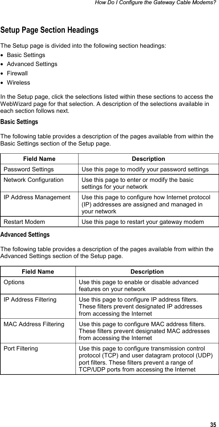 How Do I Configure the Gateway Cable Modems? 35Setup Page Section Headings The Setup page is divided into the following section headings: • Basic Settings • Advanced Settings • Firewall • Wireless In the Setup page, click the selections listed within these sections to access the WebWizard page for that selection. A description of the selections available in each section follows next. Basic Settings The following table provides a description of the pages available from within the Basic Settings section of the Setup page. Field Name  Description Password Settings  Use this page to modify your password settings Network Configuration  Use this page to enter or modify the basic settings for your network IP Address Management  Use this page to configure how Internet protocol (IP) addresses are assigned and managed in your network Restart Modem  Use this page to restart your gateway modem Advanced Settings The following table provides a description of the pages available from within the Advanced Settings section of the Setup page. Field Name  Description Options  Use this page to enable or disable advanced features on your network IP Address Filtering  Use this page to configure IP address filters. These filters prevent designated IP addresses from accessing the Internet MAC Address Filtering  Use this page to configure MAC address filters. These filters prevent designated MAC addresses from accessing the Internet Port Filtering  Use this page to configure transmission control protocol (TCP) and user datagram protocol (UDP) port filters. These filters prevent a range of TCP/UDP ports from accessing the Internet 