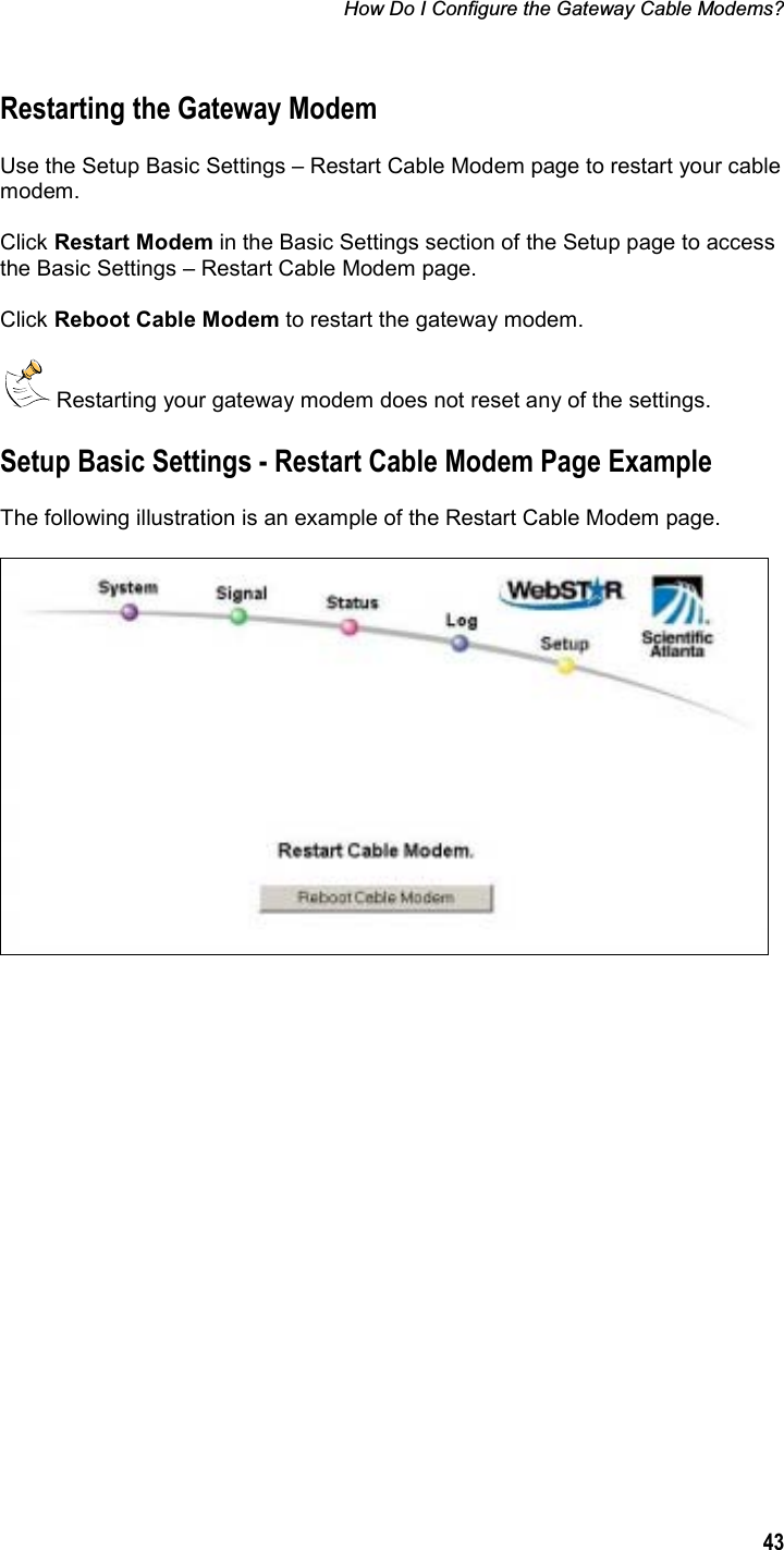 How Do I Configure the Gateway Cable Modems? 43Restarting the Gateway Modem Use the Setup Basic Settings – Restart Cable Modem page to restart your cable modem. Click Restart Modem in the Basic Settings section of the Setup page to access the Basic Settings – Restart Cable Modem page. Click Reboot Cable Modem to restart the gateway modem.  Restarting your gateway modem does not reset any of the settings. Setup Basic Settings - Restart Cable Modem Page Example The following illustration is an example of the Restart Cable Modem page. 