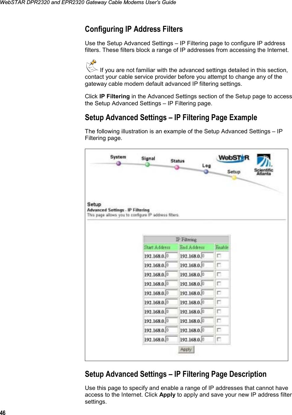 WebSTAR DPR2320 and EPR2320 Gateway Cable Modems User’s Guide 46Configuring IP Address Filters Use the Setup Advanced Settings – IP Filtering page to configure IP address filters. These filters block a range of IP addresses from accessing the Internet.  If you are not familiar with the advanced settings detailed in this section, contact your cable service provider before you attempt to change any of the gateway cable modem default advanced IP filtering settings. Click IP Filtering in the Advanced Settings section of the Setup page to access the Setup Advanced Settings – IP Filtering page. Setup Advanced Settings – IP Filtering Page Example The following illustration is an example of the Setup Advanced Settings – IP Filtering page. Setup Advanced Settings – IP Filtering Page Description Use this page to specify and enable a range of IP addresses that cannot have access to the Internet. Click Apply to apply and save your new IP address filter settings. 