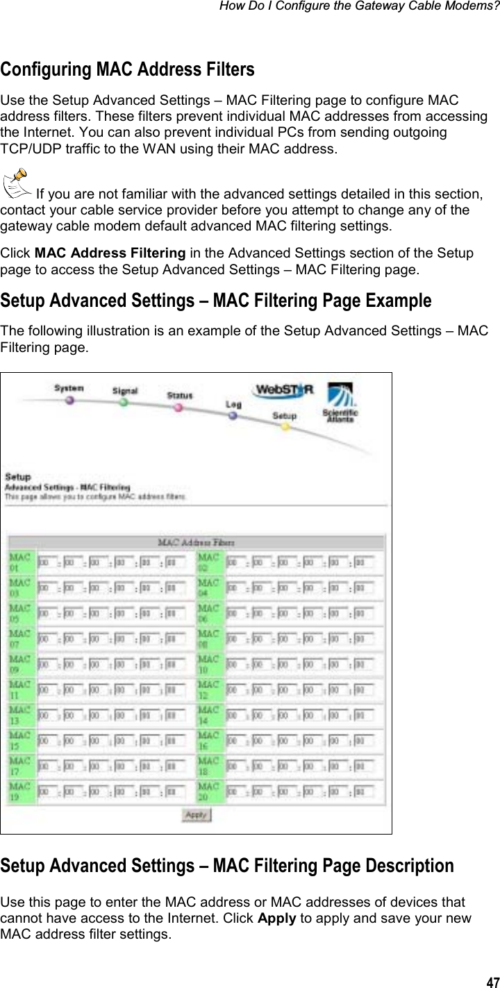 How Do I Configure the Gateway Cable Modems? 47Configuring MAC Address Filters Use the Setup Advanced Settings – MAC Filtering page to configure MAC address filters. These filters prevent individual MAC addresses from accessing the Internet. You can also prevent individual PCs from sending outgoing TCP/UDP traffic to the WAN using their MAC address.  If you are not familiar with the advanced settings detailed in this section, contact your cable service provider before you attempt to change any of the gateway cable modem default advanced MAC filtering settings. Click MAC Address Filtering in the Advanced Settings section of the Setup page to access the Setup Advanced Settings – MAC Filtering page. Setup Advanced Settings – MAC Filtering Page Example The following illustration is an example of the Setup Advanced Settings – MAC Filtering page. Setup Advanced Settings – MAC Filtering Page Description Use this page to enter the MAC address or MAC addresses of devices that cannot have access to the Internet. Click Apply to apply and save your new MAC address filter settings. 