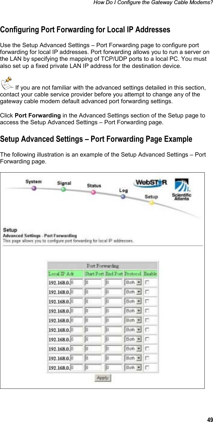 How Do I Configure the Gateway Cable Modems? 49Configuring Port Forwarding for Local IP Addresses Use the Setup Advanced Settings – Port Forwarding page to configure port forwarding for local IP addresses. Port forwarding allows you to run a server on the LAN by specifying the mapping of TCP/UDP ports to a local PC. You must also set up a fixed private LAN IP address for the destination device.  If you are not familiar with the advanced settings detailed in this section, contact your cable service provider before you attempt to change any of the gateway cable modem default advanced port forwarding settings. Click Port Forwarding in the Advanced Settings section of the Setup page to access the Setup Advanced Settings – Port Forwarding page.  Setup Advanced Settings – Port Forwarding Page Example The following illustration is an example of the Setup Advanced Settings – Port Forwarding page. 
