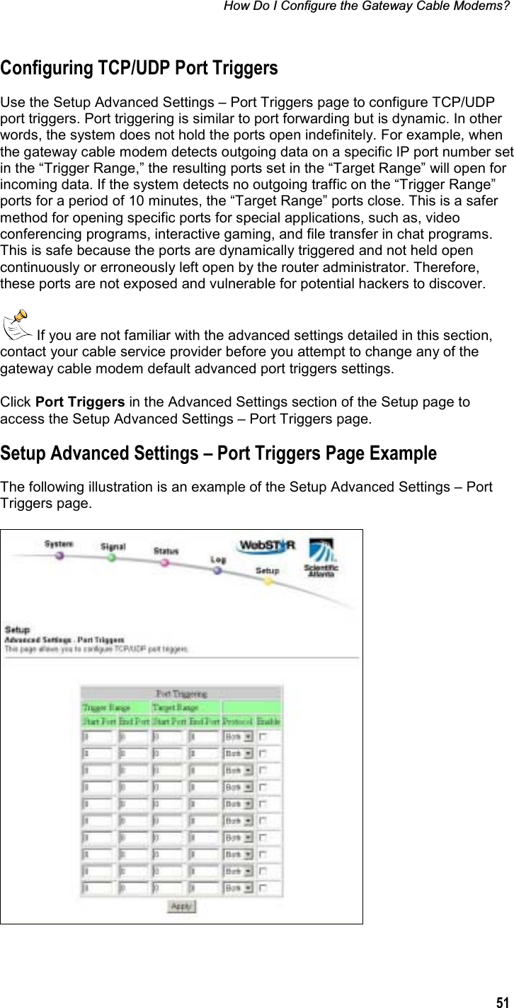 How Do I Configure the Gateway Cable Modems? 51Configuring TCP/UDP Port Triggers Use the Setup Advanced Settings – Port Triggers page to configure TCP/UDP port triggers. Port triggering is similar to port forwarding but is dynamic. In other words, the system does not hold the ports open indefinitely. For example, when the gateway cable modem detects outgoing data on a specific IP port number set in the “Trigger Range,” the resulting ports set in the “Target Range” will open for incoming data. If the system detects no outgoing traffic on the “Trigger Range” ports for a period of 10 minutes, the “Target Range” ports close. This is a safer method for opening specific ports for special applications, such as, video conferencing programs, interactive gaming, and file transfer in chat programs. This is safe because the ports are dynamically triggered and not held open continuously or erroneously left open by the router administrator. Therefore, these ports are not exposed and vulnerable for potential hackers to discover.  If you are not familiar with the advanced settings detailed in this section, contact your cable service provider before you attempt to change any of the gateway cable modem default advanced port triggers settings. Click Port Triggers in the Advanced Settings section of the Setup page to access the Setup Advanced Settings – Port Triggers page. Setup Advanced Settings – Port Triggers Page Example The following illustration is an example of the Setup Advanced Settings – Port Triggers page. 