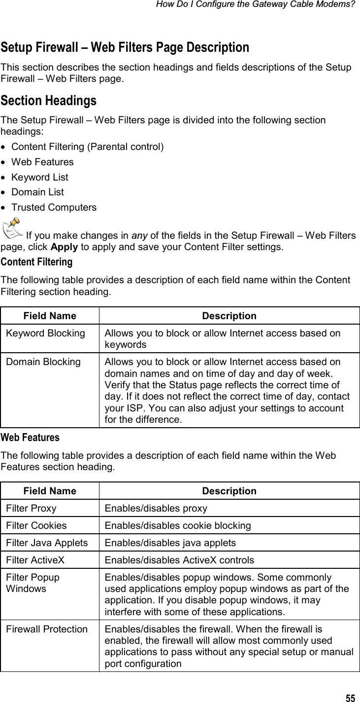 How Do I Configure the Gateway Cable Modems? 55Setup Firewall – Web Filters Page Description This section describes the section headings and fields descriptions of the Setup Firewall – Web Filters page. Section Headings The Setup Firewall – Web Filters page is divided into the following section headings: •  Content Filtering (Parental control) • Web Features • Keyword List • Domain List • Trusted Computers  If you make changes in any of the fields in the Setup Firewall – Web Filters page, click Apply to apply and save your Content Filter settings. Content Filtering The following table provides a description of each field name within the Content Filtering section heading. Field Name  Description Keyword Blocking  Allows you to block or allow Internet access based on keywords Domain Blocking  Allows you to block or allow Internet access based on domain names and on time of day and day of week. Verify that the Status page reflects the correct time of day. If it does not reflect the correct time of day, contact your ISP. You can also adjust your settings to account for the difference. Web Features The following table provides a description of each field name within the Web Features section heading. Field Name  Description Filter Proxy  Enables/disables proxy Filter Cookies  Enables/disables cookie blocking Filter Java Applets  Enables/disables java applets Filter ActiveX  Enables/disables ActiveX controls Filter Popup Windows Enables/disables popup windows. Some commonly used applications employ popup windows as part of the application. If you disable popup windows, it may interfere with some of these applications. Firewall Protection  Enables/disables the firewall. When the firewall is enabled, the firewall will allow most commonly used applications to pass without any special setup or manual port configuration 