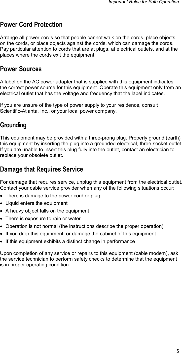 Important Rules for Safe Operation 5Power Cord Protection Arrange all power cords so that people cannot walk on the cords, place objects on the cords, or place objects against the cords, which can damage the cords. Pay particular attention to cords that are at plugs, at electrical outlets, and at the places where the cords exit the equipment. Power Sources A label on the AC power adapter that is supplied with this equipment indicates the correct power source for this equipment. Operate this equipment only from an electrical outlet that has the voltage and frequency that the label indicates. If you are unsure of the type of power supply to your residence, consult Scientific-Atlanta, Inc., or your local power company. Grounding This equipment may be provided with a three-prong plug. Properly ground (earth) this equipment by inserting the plug into a grounded electrical, three-socket outlet. If you are unable to insert this plug fully into the outlet, contact an electrician to replace your obsolete outlet. Damage that Requires Service For damage that requires service, unplug this equipment from the electrical outlet. Contact your cable service provider when any of the following situations occur: •  There is damage to the power cord or plug •  Liquid enters the equipment •  A heavy object falls on the equipment  •  There is exposure to rain or water •  Operation is not normal (the instructions describe the proper operation) •  If you drop this equipment, or damage the cabinet of this equipment •  If this equipment exhibits a distinct change in performance Upon completion of any service or repairs to this equipment (cable modem), ask the service technician to perform safety checks to determine that the equipment is in proper operating condition. 
