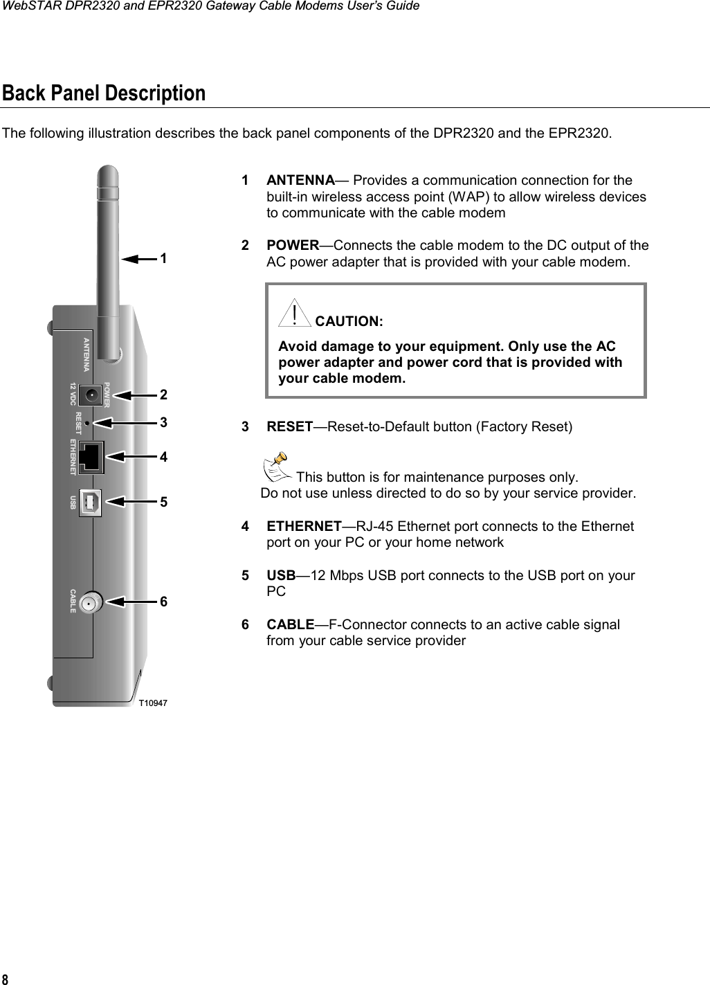 WebSTAR DPR2320 and EPR2320 Gateway Cable Modems User’s Guide 8Back Panel Description The following illustration describes the back panel components of the DPR2320 and the EPR2320.  T1094721456POWERANTENNA12 VDC RESET ETHERNET CABLEUSB31 ANTENNA— Provides a communication connection for the built-in wireless access point (WAP) to allow wireless devices to communicate with the cable modem 2 POWER—Connects the cable modem to the DC output of the AC power adapter that is provided with your cable modem.  3 RESET—Reset-to-Default button (Factory Reset)   This button is for maintenance purposes only.  Do not use unless directed to do so by your service provider. 4 ETHERNET—RJ-45 Ethernet port connects to the Ethernet port on your PC or your home network 5 USB—12 Mbps USB port connects to the USB port on your PC6 CABLE—F-Connector connects to an active cable signal from your cable service provider  CAUTION: Avoid damage to your equipment. Only use the AC power adapter and power cord that is provided with your cable modem.  
