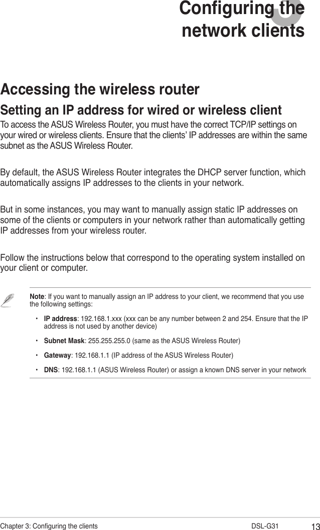 13Chapter 3: Conguring the clients                      DSL-G313Conguring the network clientsAccessing the wireless routerSetting an IP address for wired or wireless clientTo access the ASUS Wireless Router, you must have the correct TCP/IP settings on your wired or wireless clients. Ensure that the clients’ IP addresses are within the same subnet as the ASUS Wireless Router.By default, the ASUS Wireless Router integrates the DHCP server function, which automatically assigns IP addresses to the clients in your network.But in some instances, you may want to manually assign static IP addresses on some of the clients or computers in your network rather than automatically getting IP addresses from your wireless router.Follow the instructions below that correspond to the operating system installed on your client or computer.Note: If you want to manually assign an IP address to your client, we recommend that you use the following settings:    •  IP address: 192.168.1.xxx (xxx can be any number between 2 and 254. Ensure that the IP      address is not used by another device)    •  Subnet Mask: 255.255.255.0 (same as the ASUS Wireless Router)    •  Gateway: 192.168.1.1 (IP address of the ASUS Wireless Router)    •  DNS: 192.168.1.1 (ASUS Wireless Router) or assign a known DNS server in your network