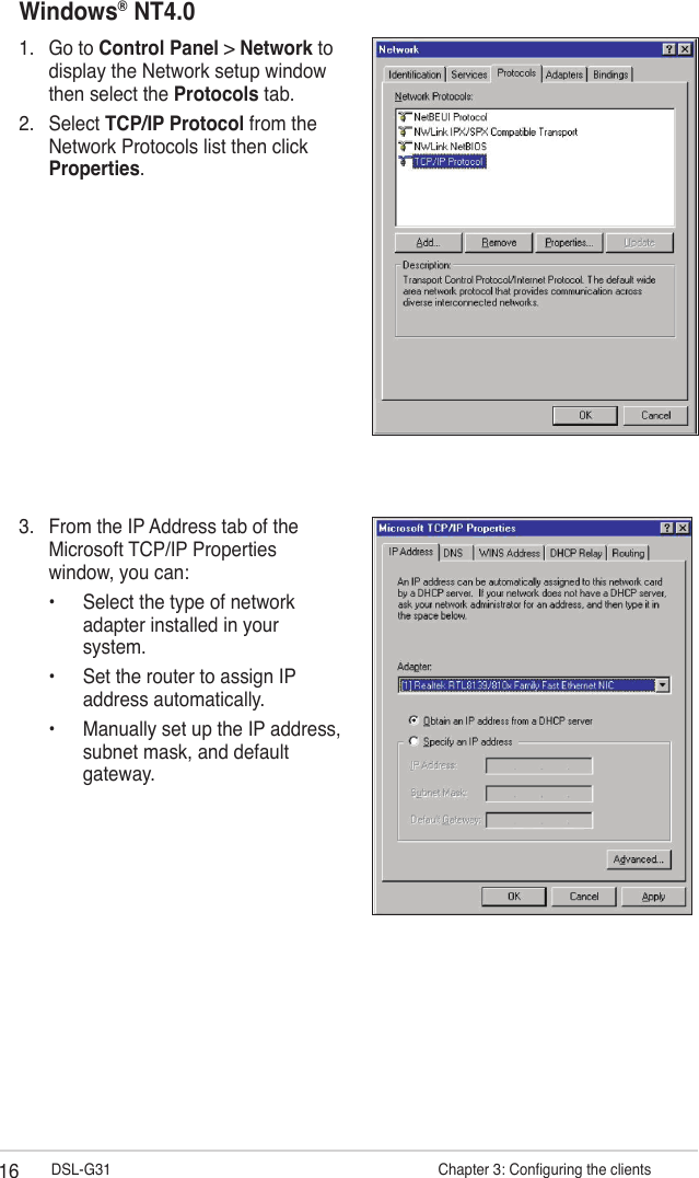 16 DSL-G31                     Chapter 3: Conguring the clientsWindows® NT4.01.  Go to Control Panel &gt; Network to display the Network setup window then select the Protocols tab.2.  Select TCP/IP Protocol from the Network Protocols list then click Properties.3.  From the IP Address tab of the Microsoft TCP/IP Properties window, you can:  •  Select the type of network    adapter installed in your    system.  •  Set the router to assign IP    address automatically.  •  Manually set up the IP address,    subnet mask, and default    gateway.