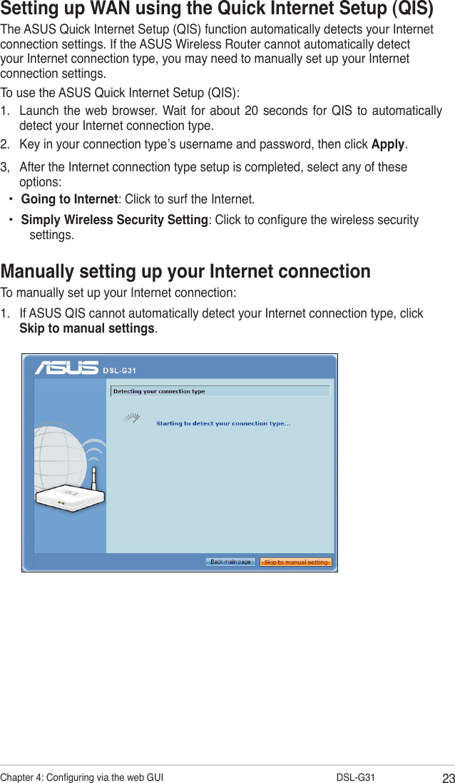 23Chapter 4: Conguring via the web GUI                  DSL-G31Setting up WAN using the Quick Internet Setup (QIS)The ASUS Quick Internet Setup (QIS) function automatically detects your Internet connection settings. If the ASUS Wireless Router cannot automatically detect your Internet connection type, you may need to manually set up your Internet connection settings.To use the ASUS Quick Internet Setup (QIS):1.  Launch  the  web browser. Wait  for about  20  seconds for  QIS  to automatically detect your Internet connection type.2.  Key in your connection type’s username and password, then click Apply.3,  After the Internet connection type setup is completed, select any of these options:Going to Internet: Click to surf the Internet.Simply Wireless Security Setting: Click to congure the wireless security settings.••Manually setting up your Internet connectionTo manually set up your Internet connection:1.  If ASUS QIS cannot automatically detect your Internet connection type, click Skip to manual settings.