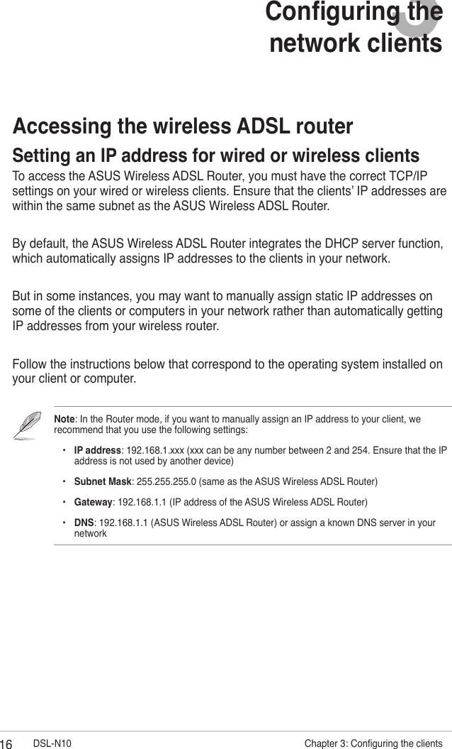 16 DSL-N10                       Chapter 3: Conguring the clients3Conguring the  network clientsAccessing the wireless ADSL routerSetting an IP address for wired or wireless clientsTo access the ASUS Wireless ADSL Router, you must have the correct TCP/IP settings on your wired or wireless clients. Ensure that the clients’ IP addresses are within the same subnet as the ASUS Wireless ADSL Router.By default, the ASUS Wireless ADSL Router integrates the DHCP server function, which automatically assigns IP addresses to the clients in your network.But in some instances, you may want to manually assign static IP addresses on some of the clients or computers in your network rather than automatically getting IP addresses from your wireless router.Follow the instructions below that correspond to the operating system installed on your client or computer.Note: In the Router mode, if you want to manually assign an IP address to your client, we recommend that you use the following settings:    •  IP address: 192.168.1.xxx (xxx can be any number between 2 and 254. Ensure that the IP      address is not used by another device)    •  Subnet Mask: 255.255.255.0 (same as the ASUS Wireless ADSL Router)    •  Gateway: 192.168.1.1 (IP address of the ASUS Wireless ADSL Router)    •   DNS: 192.168.1.1 (ASUS Wireless ADSL Router) or assign a known DNS server in your network