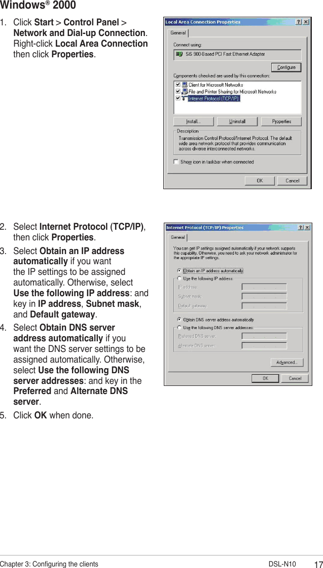 17Chapter 3: Conguring the clients                        DSL-N10Windows® 20001.  Click Start &gt; Control Panel &gt; Network and Dial-up Connection. Right-click Local Area Connection then click Properties.2.  Select Internet Protocol (TCP/IP), then click Properties.3.  Select Obtain an IP address automatically if you want the IP settings to be assigned automatically. Otherwise, select Use the following IP address: and key in IP address, Subnet mask, and Default gateway.4.  Select Obtain DNS server address automatically if you want the DNS server settings to be assigned automatically. Otherwise, select Use the following DNS server addresses: and key in the Preferred and Alternate DNS server.5.  Click OK when done.