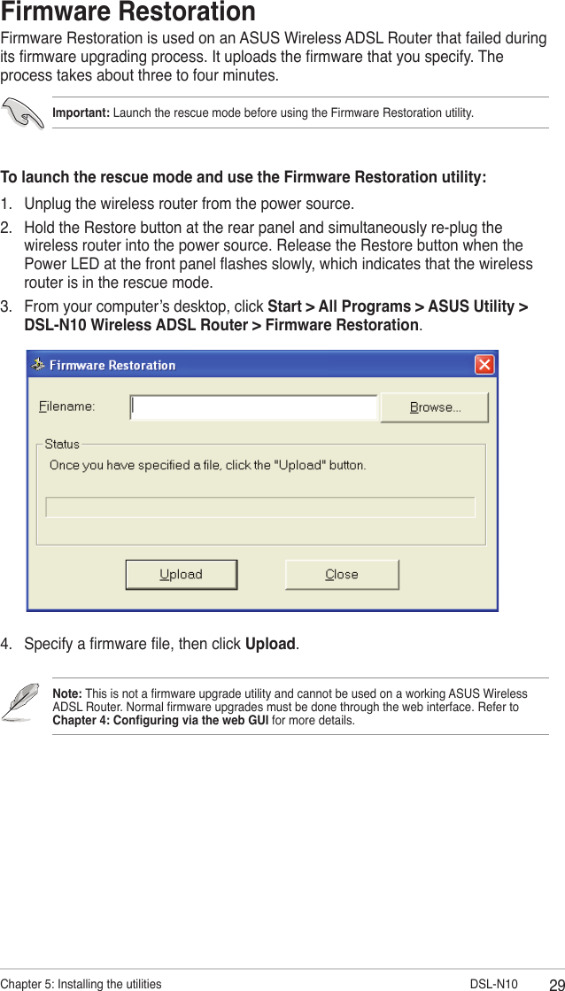 29Chapter 5: Installing the utilities                        DSL-N10Firmware RestorationFirmware Restoration is used on an ASUS Wireless ADSL Router that failed during its rmware upgrading process. It uploads the rmware that you specify. The process takes about three to four minutes.Note: This is not a rmware upgrade utility and cannot be used on a working ASUS Wireless ADSL Router. Normal rmware upgrades must be done through the web interface. Refer to  Chapter 4: Conguring via the web GUI for more details.To launch the rescue mode and use the Firmware Restoration utility:1.  Unplug the wireless router from the power source.2.  Hold the Restore button at the rear panel and simultaneously re-plug the wireless router into the power source. Release the Restore button when the Power LED at the front panel ashes slowly, which indicates that the wireless router is in the rescue mode.3.  From your computer’s desktop, click Start &gt; All Programs &gt; ASUS Utility &gt; DSL-N10 Wireless ADSL Router &gt; Firmware Restoration.Important: Launch the rescue mode before using the Firmware Restoration utility.4.  Specify a rmware le, then click Upload.