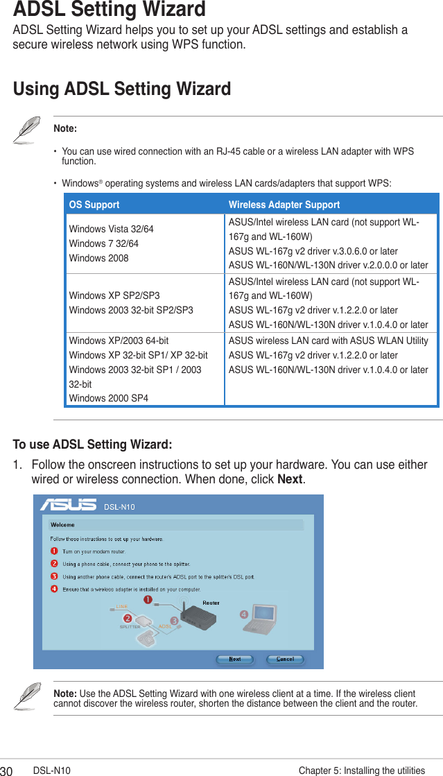 30 DSL-N10                       Chapter 5: Installing the utilitiesADSL Setting WizardADSL Setting Wizard helps you to set up your ADSL settings and establish a secure wireless network using WPS function.Note:•   You can use wired connection with an RJ-45 cable or a wireless LAN adapter with WPS function.•  Windows® operating systems and wireless LAN cards/adapters that support WPS:                    Using ADSL Setting WizardOS Support Wireless Adapter SupportWindows Vista 32/64 Windows 7 32/64 Windows 2008ASUS/Intel wireless LAN card (not support WL-167g and WL-160W) ASUS WL-167g v2 driver v.3.0.6.0 or later ASUS WL-160N/WL-130N driver v.2.0.0.0 or laterWindows XP SP2/SP3 Windows 2003 32-bit SP2/SP3ASUS/Intel wireless LAN card (not support WL-167g and WL-160W) ASUS WL-167g v2 driver v.1.2.2.0 or later ASUS WL-160N/WL-130N driver v.1.0.4.0 or laterWindows XP/2003 64-bit Windows XP 32-bit SP1/ XP 32-bit Windows 2003 32-bit SP1 / 2003 32-bit Windows 2000 SP4ASUS wireless LAN card with ASUS WLAN Utility ASUS WL-167g v2 driver v.1.2.2.0 or later ASUS WL-160N/WL-130N driver v.1.0.4.0 or laterTo use ADSL Setting Wizard:1.  Follow the onscreen instructions to set up your hardware. You can use either wired or wireless connection. When done, click Next.Note: Use the ADSL Setting Wizard with one wireless client at a time. If the wireless client cannot discover the wireless router, shorten the distance between the client and the router.