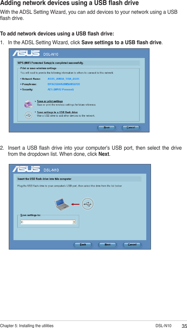 35Chapter 5: Installing the utilities                        DSL-N10Adding network devices using a USB ash driveWith the ADSL Setting Wizard, you can add devices to your network using a USB ash drive.To add network devices using a USB ash drive:1.  In the ADSL Setting Wizard, click Save settings to a USB ash drive.2.  Insert  a USB ash  drive into  your computer&apos;s USB  port,  then  select  the  drive from the dropdown list. When done, click Next.
