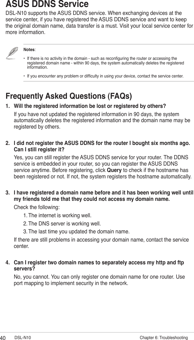 40 DSL-N10                         Chapter 6: TroubleshootingASUS DDNS ServiceDSL-N10 supports the ASUS DDNS service. When exchanging devices at the service center, if you have registered the ASUS DDNS service and want to keep the original domain name, data transfer is a must. Visit your local service center for more information.Notes:   •  If there is no activity in the domain - such as reconguring the router or accessing the      registered domain name - within 90 days, the system automatically deletes the registered      information.   •  If you encounter any problem or difculty in using your device, contact the service center.Frequently Asked Questions (FAQs)1.  Will the registered information be lost or registered by others?  If you have not updated the registered information in 90 days, the system automatically deletes the registered information and the domain name may be registered by others.2.  I did not register the ASUS DDNS for the router I bought six months ago. Can I still register it?  Yes, you can still register the ASUS DDNS service for your router. The DDNS service is embedded in your router, so you can register the ASUS DDNS service anytime. Before registering, click Query to check if the hostname has been registered or not. If not, the system registers the hostname automatically.3.  I have registered a domain name before and it has been working well until my friends told me that they could not access my domain name.  Check the following:    1. The internet is working well.    2. The DNS server is working well.    3. The last time you updated the domain name.  If there are still problems in accessing your domain name, contact the service center.4.  Can I register two domain names to separately access my http and ftp servers?  No, you cannot. You can only register one domain name for one router. Use port mapping to implement security in the network.