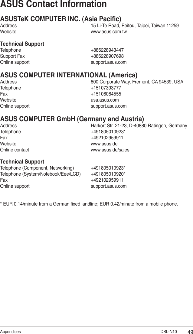49Appendices                                DSL-N10ASUS Contact InformationASUSTeK COMPUTER INC. (Asia Pacic)Address      15 Li-Te Road, Peitou, Taipei, Taiwan 11259Website      www.asus.com.twTechnical SupportTelephone      +886228943447Support Fax      +886228907698Online support      support.asus.comASUS COMPUTER INTERNATIONAL (America)Address      800 Corporate Way, Fremont, CA 94539, USATelephone      +15107393777Fax        +15106084555Website      usa.asus.comOnline support      support.asus.comASUS COMPUTER GmbH (Germany and Austria)Address      Harkort Str. 21-23, D-40880 Ratingen, GermanyTelephone      +491805010923*Fax        +492102959911Website      www.asus.deOnline contact      www.asus.de/salesTechnical SupportTelephone (Component, Networking)  +491805010923*Telephone (System/Notebook/Eee/LCD)  +491805010920*Fax        +492102959911Online support      support.asus.com* EUR 0.14/minute from a German xed landline; EUR 0.42/minute from a mobile phone.