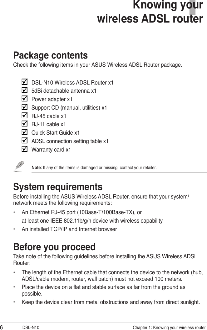 6DSL-N10                     Chapter 1: Knowing your wireless router1Knowing your  wireless ADSL routerPackage contentsCheck the following items in your ASUS Wireless ADSL Router package.     DSL-N10 Wireless ADSL Router x1    5dBi detachable antenna x1    Power adapter x1    Support CD (manual, utilities) x1    RJ-45 cable x1    RJ-11 cable x1    Quick Start Guide x1    ADSL connection setting table x1    Warranty card x1Note: If any of the items is damaged or missing, contact your retailer.System requirementsBefore installing the ASUS Wireless ADSL Router, ensure that your system/network meets the following requirements:•  An Ethernet RJ-45 port (10Base-T/100Base-TX), or  at least one IEEE 802.11b/g/n device with wireless capability•  An installed TCP/IP and Internet browserBefore you proceedTake note of the following guidelines before installing the ASUS Wireless ADSL Router:•  The length of the Ethernet cable that connects the device to the network (hub, ADSL/cable modem, router, wall patch) must not exceed 100 meters.•  Place the device on a at and stable surface as far from the ground as possible.•  Keep the device clear from metal obstructions and away from direct sunlight.