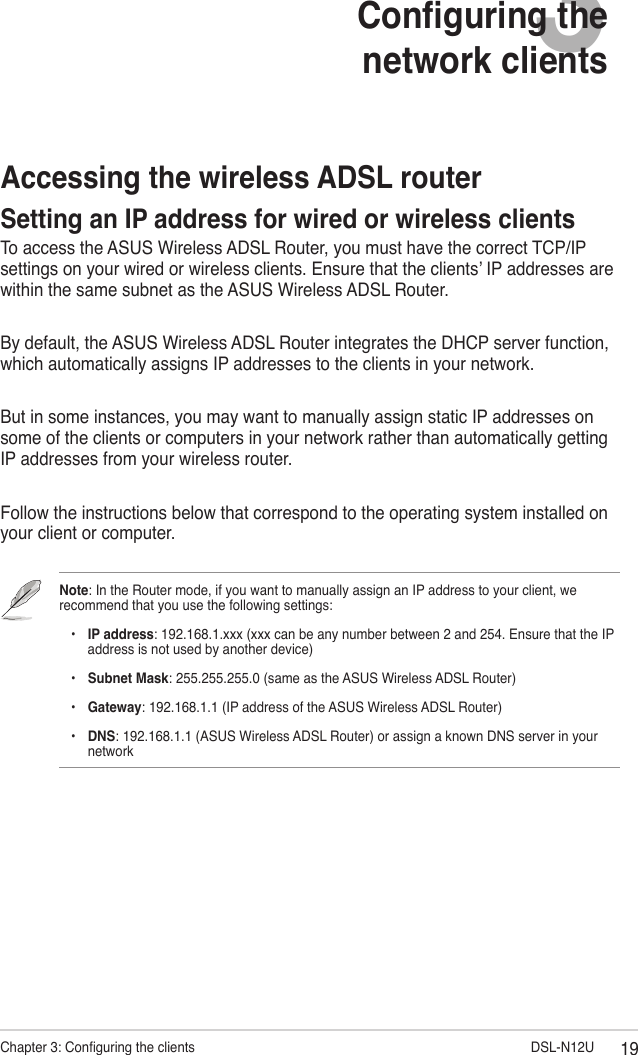 19Chapter 3: Conguring the clients                        DSL-N12U3Conguring the  network clientsAccessing the wireless ADSL routerSetting an IP address for wired or wireless clientsTo access the ASUS Wireless ADSL Router, you must have the correct TCP/IP settings on your wired or wireless clients. Ensure that the clients’ IP addresses are within the same subnet as the ASUS Wireless ADSL Router.By default, the ASUS Wireless ADSL Router integrates the DHCP server function, which automatically assigns IP addresses to the clients in your network.But in some instances, you may want to manually assign static IP addresses on some of the clients or computers in your network rather than automatically getting IP addresses from your wireless router.Follow the instructions below that correspond to the operating system installed on your client or computer.Note: In the Router mode, if you want to manually assign an IP address to your client, we recommend that you use the following settings:    •  IP address: 192.168.1.xxx (xxx can be any number between 2 and 254. Ensure that the IP      address is not used by another device)    •  Subnet Mask: 255.255.255.0 (same as the ASUS Wireless ADSL Router)    •  Gateway: 192.168.1.1 (IP address of the ASUS Wireless ADSL Router)    •   DNS: 192.168.1.1 (ASUS Wireless ADSL Router) or assign a known DNS server in your network