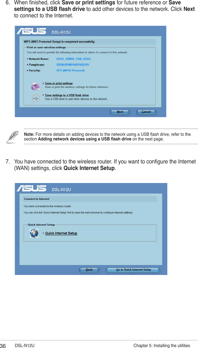 36 DSL-N12U                      Chapter 5: Installing the utilities6.  When nished, click Save or print settings for future reference or Save settings to a USB ash drive to add other devices to the network. Click Next to connect to the Internet.7.  You have connected to the wireless router. If you want to congure the Internet (WAN) settings, click Quick Internet Setup.Note: For more details on adding devices to the network using a USB ash drive, refer to the section Adding network devices using a USB ash drive on the next page.