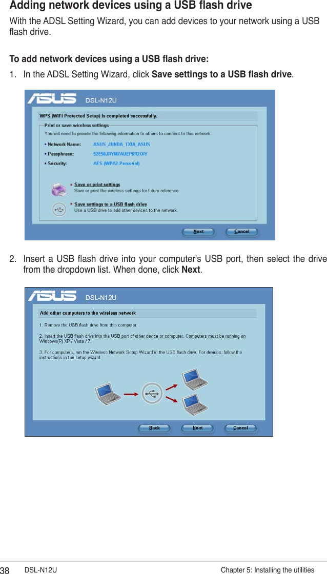38 DSL-N12U                      Chapter 5: Installing the utilitiesAdding network devices using a USB ash driveWith the ADSL Setting Wizard, you can add devices to your network using a USB ash drive.To add network devices using a USB ash drive:1.  In the ADSL Setting Wizard, click Save settings to a USB ash drive.2.  Insert  a USB ash drive into your  computer&apos;s  USB  port, then  select  the  drive from the dropdown list. When done, click Next.