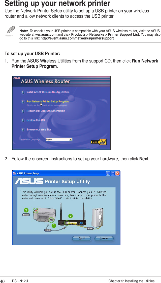 40 DSL-N12U                      Chapter 5: Installing the utilitiesSetting up your network printerUse the Network Printer Setup utility to set up a USB printer on your wireless router and allow network clients to access the USB printer.Note:  To check if your USB printer is compatible with your ASUS wireless router, visit the ASUS website at ww.asus.com and click Products &gt; Networks &gt; Printer Support List. You may also go to this link: http://event.asus.com/networks/printersupportTo set up your USB Printer:1.  Run the ASUS Wireless Utilities from the support CD, then click Run Network Printer Setup Program.2.  Follow the onscreen instructions to set up your hardware, then click Next.