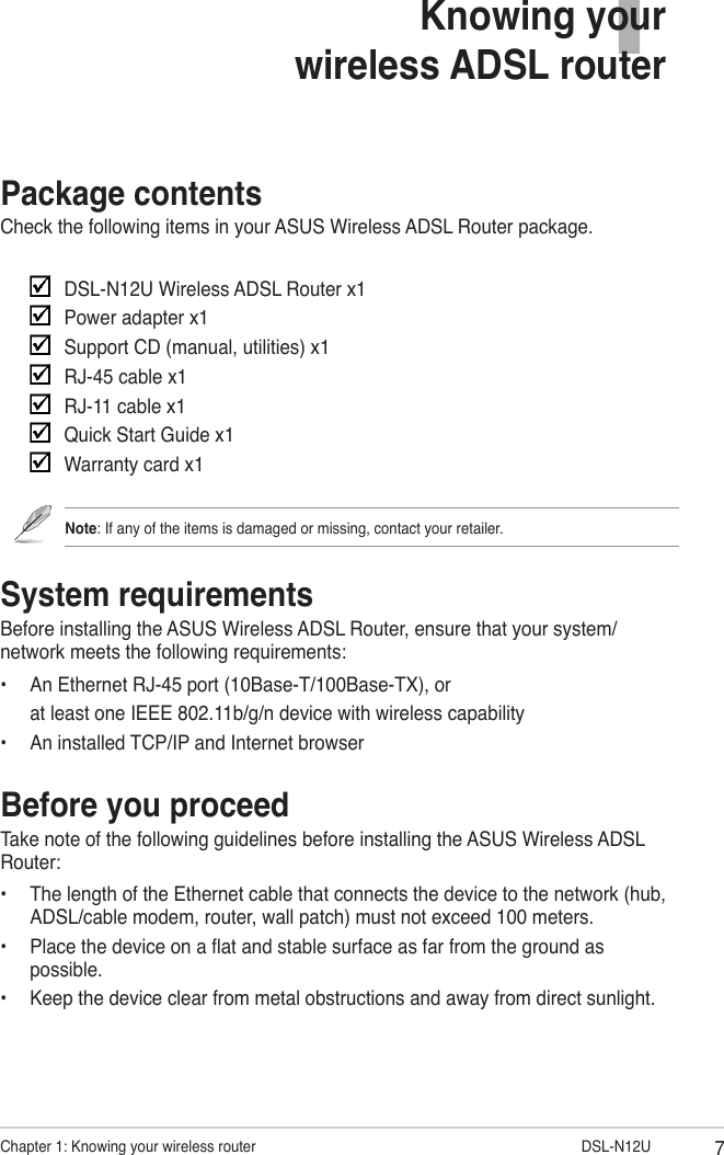 7Chapter 1: Knowing your wireless router                     DSL-N12UPackage contentsCheck the following items in your ASUS Wireless ADSL Router package.     DSL-N12U Wireless ADSL Router x1    Power adapter x1    Support CD (manual, utilities) x1    RJ-45 cable x1    RJ-11 cable x1    Quick Start Guide x1    Warranty card x1Note: If any of the items is damaged or missing, contact your retailer.System requirementsBefore installing the ASUS Wireless ADSL Router, ensure that your system/network meets the following requirements:•  An Ethernet RJ-45 port (10Base-T/100Base-TX), or  at least one IEEE 802.11b/g/n device with wireless capability•  An installed TCP/IP and Internet browserBefore you proceedTake note of the following guidelines before installing the ASUS Wireless ADSL Router:•  The length of the Ethernet cable that connects the device to the network (hub, ADSL/cable modem, router, wall patch) must not exceed 100 meters.•  Place the device on a at and stable surface as far from the ground as possible.•  Keep the device clear from metal obstructions and away from direct sunlight.1Knowing your  wireless ADSL router