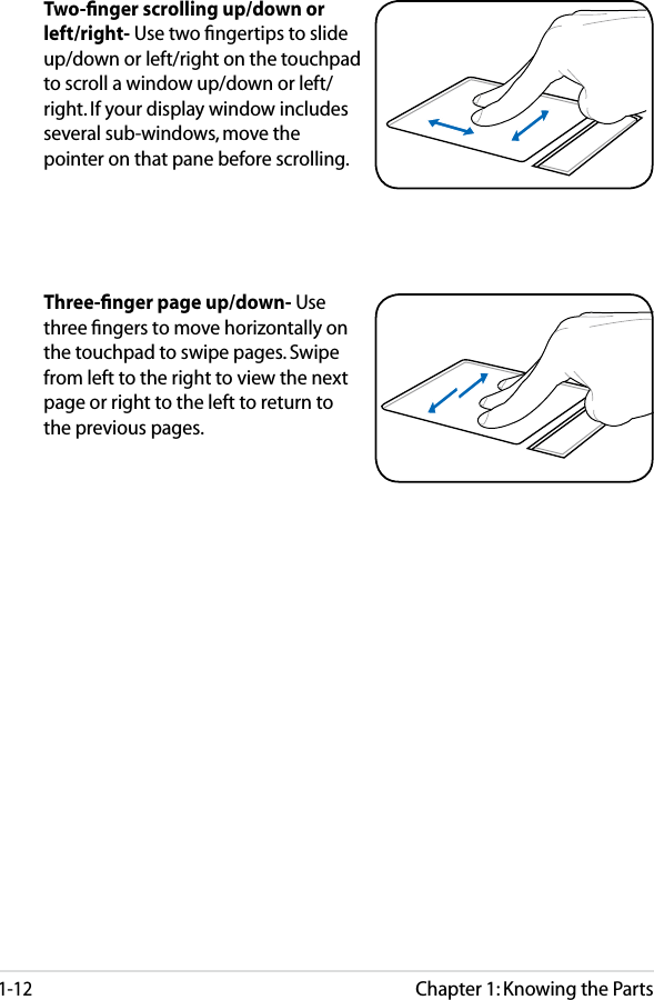 Chapter 1: Knowing the Parts1-12Three-ﬁnger page up/down- Use three ﬁngers to move horizontally on the touchpad to swipe pages. Swipe from left to the right to view the next page or right to the left to return to the previous pages.Two-ﬁnger scrolling up/down or left/right- Use two ﬁngertips to slide up/down or left/right on the touchpad to scroll a window up/down or left/right. If your display window includes several sub-windows, move the pointer on that pane before scrolling.