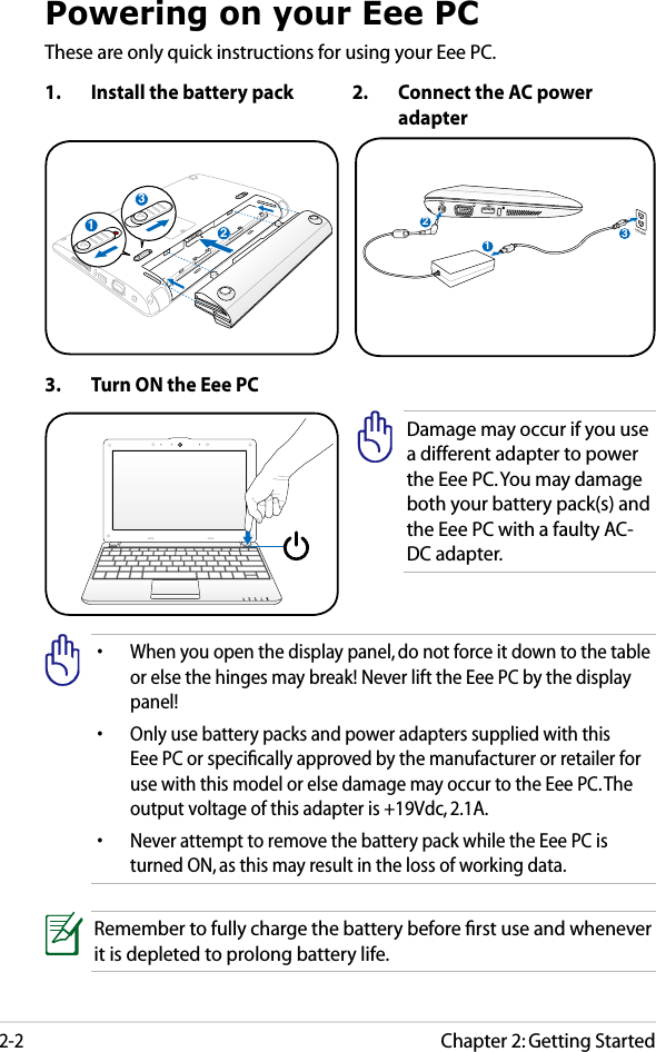 Chapter 2: Getting Started2-2Powering on your Eee PCThese are only quick instructions for using your Eee PC. 1.  Install the battery pack 2.  Connect the AC power adapter•  When you open the display panel, do not force it down to the table or else the hinges may break! Never lift the Eee PC by the display panel!•  Only use battery packs and power adapters supplied with this Eee PC or speciﬁcally approved by the manufacturer or retailer for use with this model or else damage may occur to the Eee PC. The output voltage of this adapter is +19Vdc, 2.1A.•  Never attempt to remove the battery pack while the Eee PC is turned ON, as this may result in the loss of working data.Remember to fully charge the battery before ﬁrst use and whenever it is depleted to prolong battery life.3.  Turn ON the Eee PCDamage may occur if you use a different adapter to power the Eee PC. You may damage both your battery pack(s) and the Eee PC with a faulty AC-DC adapter.123110V-220V312