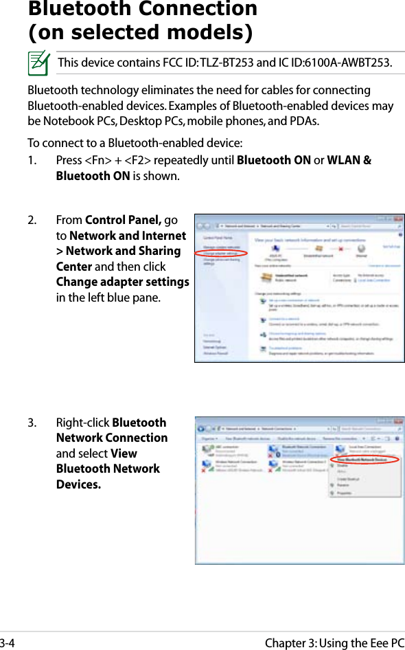 Chapter 3: Using the Eee PC3-4Bluetooth Connection  (on selected models)This device contains FCC ID: TLZ-BT253 and IC ID:6100A-AWBT253.Bluetooth technology eliminates the need for cables for connecting Bluetooth-enabled devices. Examples of Bluetooth-enabled devices may be Notebook PCs, Desktop PCs, mobile phones, and PDAs.To connect to a Bluetooth-enabled device:1.  Press &lt;Fn&gt; + &lt;F2&gt; repeatedly until Bluetooth ON or WLAN &amp; Bluetooth ON is shown. 2.  From Control Panel, go to Network and Internet &gt; Network and Sharing Center and then click Change adapter settings in the left blue pane.3.  Right-click Bluetooth Network Connection and select View Bluetooth Network Devices.