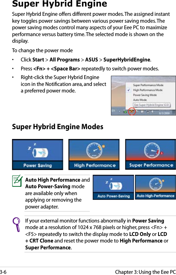 Chapter 3: Using the Eee PC3-6Super Hybrid EngineSuper Hybrid Engine offers different power modes. The assigned instant key toggles power savings between various power saving modes. The power saving modes control many aspects of your Eee PC to maximize performance versus battery time. The selected mode is shown on the display. To change the power mode•  Click Start &gt; All Programs &gt; ASUS &gt; SuperHybridEngine.•  Press &lt;Fn&gt; + &lt;Space Bar&gt; repeatedly to switch power modes.•  Right-click the Super Hybrid Engine icon in the Notiﬁcation area, and select a preferred power mode.Super Hybrid Engine ModesAuto High Performance and Auto Power-Saving mode are available only when applying or removing the power adapter.If your external monitor functions abnormally in Power Saving mode at a resolution of 1024 x 768 pixels or higher, press &lt;Fn&gt; + &lt;F5&gt; repeatedly to switch the display mode to LCD Only or LCD + CRT Clone and reset the power mode to High Performance or Super Performance.