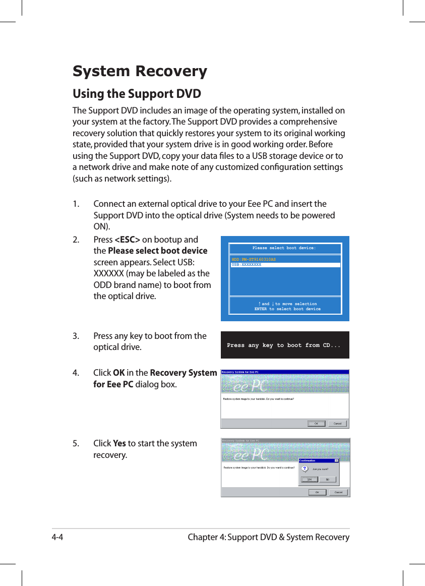 Chapter 4: Support DVD &amp; System Recovery4-4Please select boot device:↑ and ↓ to move selectionENTER to select boot deviceHDD:PM-ST9160310ASUSB:XXXXXXXXSystem RecoveryUsing the Support DVDThe Support DVD includes an image of the operating system, installed on your system at the factory. The Support DVD provides a comprehensive recovery solution that quickly restores your system to its original working state, provided that your system drive is in good working order. Before using the Support DVD, copy your data ﬁles to a USB storage device or to a network drive and make note of any customized conﬁguration settings (such as network settings).1.   Connect an external optical drive to your Eee PC and insert the Support DVD into the optical drive (System needs to be powered ON).2.   Press &lt;ESC&gt; on bootup and the Please select boot device screen appears. Select USB:XXXXXX (may be labeled as the ODD brand name) to boot from the optical drive.3.  Press any key to boot from the optical drive.      Press any key to boot from CD...5.  Click Yes to start the system recovery.4.  Click OK in the Recovery System for Eee PC dialog box.