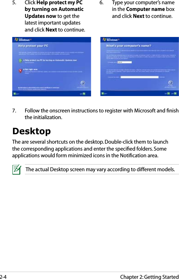 Chapter 2: Getting Started2-45.  Click Help protect my PC by turning on Automatic Updates now to get the latest important updates and click Next to continue.6.  Type your computer’s name in the Computer name box and click Next to continue.7.  Follow the onscreen instructions to register with Microsoft and ﬁnish the initialization.DesktopThe are several shortcuts on the desktop. Double-click them to launch the corresponding applications and enter the speciﬁed folders. Some applications would form minimized icons in the Notiﬁcation area.The actual Desktop screen may vary according to different models.