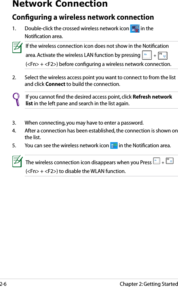 Chapter 2: Getting Started2-6Network ConnectionConﬁguring a wireless network connection1.  Double-click the crossed wireless network icon   in the Notiﬁcation area.3.  When connecting, you may have to enter a password.4.  After a connection has been established, the connection is shown on the list.5.  You can see the wireless network icon   in the Notiﬁcation area.2.  Select the wireless access point you want to connect to from the list and click Connect to build the connection.If you cannot ﬁnd the desired access point, click Refresh network list in the left pane and search in the list again.If the wireless connection icon does not show in the Notiﬁcation area. Activate the wireless LAN function by pressing  +   (&lt;Fn&gt; + &lt;F2&gt;) before conﬁguring a wireless network connection.The wireless connection icon disappears when you Press  +   (&lt;Fn&gt; + &lt;F2&gt;) to disable the WLAN function.