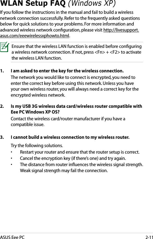 ASUS Eee PC2-11WLAN Setup FAQ (Windows XP)If you follow the instructions in the manual and fail to build a wireless network connection successfully. Refer to the frequently asked questions below for quick solutions to your problems. For more information and advanced wireless network conﬁguration, please visit http://livesupport.asus.com/eeewirelessxphowto.html.Ensure that the wireless LAN function is enabled before conﬁguring a wireless network connection. If not, press &lt;Fn&gt; + &lt;F2&gt; to activate the wireless LAN function.1.  I am asked to enter the key for the wireless connection.  The network you would like to connect is encrypted, you need to enter the correct key before using this network. Unless you have your own wireless router, you will always need a correct key for the encrypted wireless network.2.  Is my USB 3G wireless data card/wireless router compatible with Eee PC Windows XP OS?  Contact the wireless card/router manufacturer if you have a compatible issue.3.  I cannot build a wireless connection to my wireless router.  Try the following solutions. •  Restart your router and ensure that the router setup is correct.•  Cancel the encryption key (if there’s one) and try again.•  The distance from router inﬂuences the wireless signal strength. Weak signal strength may fail the connection.