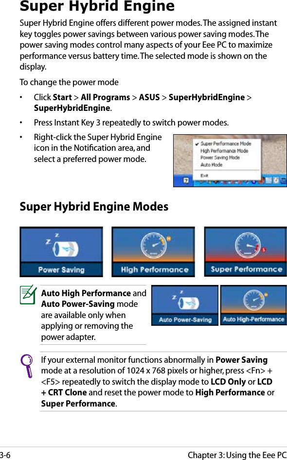 Chapter 3: Using the Eee PC3-6Super Hybrid EngineSuper Hybrid Engine offers different power modes. The assigned instant key toggles power savings between various power saving modes. The power saving modes control many aspects of your Eee PC to maximize performance versus battery time. The selected mode is shown on the display. To change the power mode•  Click Start &gt; All Programs &gt; ASUS &gt; SuperHybridEngine &gt; SuperHybridEngine.•  Press Instant Key 3 repeatedly to switch power modes.•  Right-click the Super Hybrid Engine icon in the Notiﬁcation area, and select a preferred power mode.Super Hybrid Engine ModesAuto High Performance and Auto Power-Saving mode are available only when applying or removing the power adapter.If your external monitor functions abnormally in Power Saving mode at a resolution of 1024 x 768 pixels or higher, press &lt;Fn&gt; + &lt;F5&gt; repeatedly to switch the display mode to LCD Only or LCD + CRT Clone and reset the power mode to High Performance or Super Performance.