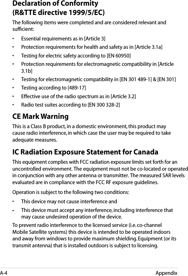 AppendixA-4Declaration of Conformity (R&amp;TTE directive 1999/5/EC)The following items were completed and are considered relevant and sufﬁcient:•  Essential requirements as in [Article 3]•  Protection requirements for health and safety as in [Article 3.1a]•  Testing for electric safety according to [EN 60950]•  Protection requirements for electromagnetic compatibility in [Article 3.1b]•  Testing for electromagnetic compatibility in [EN 301 489-1] &amp; [EN 301]•  Testing according to [489-17]•  Effective use of the radio spectrum as in [Article 3.2]•  Radio test suites according to [EN 300 328-2]CE Mark WarningThis is a Class B product, in a domestic environment, this product may cause radio interference, in which case the user may be required to take adequate measures.IC Radiation Exposure Statement for CanadaThis equipment complies with FCC radiation exposure limits set forth for anuncontrolled environment. The equipment must not be co-located or operated in conjunction with any other antenna or transmitter. The measured SAR levels evaluated are in compliance with the FCC RF exposure guidelines.Operation is subject to the following two conditions: • This device may not cause interference and • This device must accept any interference, including interference that  may cause undesired operation of the device.To prevent radio interference to the licensed service (i.e. co-channel Mobile Satellite systems) this device is intended to be operated indoors and away from windows to provide maximum shielding. Equipment (or its transmit antenna) that is installed outdoors is subject to licensing. 