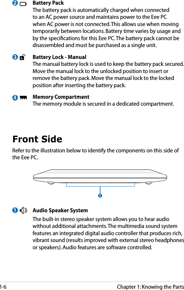 Chapter 1: Knowing the Parts1-63  Battery Pack  The battery pack is automatically charged when connected to an AC power source and maintains power to the Eee PC when AC power is not connected. This allows use when moving temporarily between locations. Battery time varies by usage and by the speciﬁcations for this Eee PC. The battery pack cannot be disassembled and must be purchased as a single unit.  Battery Lock - Manual  The manual battery lock is used to keep the battery pack secured. Move the manual lock to the unlocked position to insert or remove the battery pack. Move the manual lock to the locked position after inserting the battery pack.  Memory Compartment  The memory module is secured in a dedicated compartment. 24Front SideRefer to the illustration below to identify the components on this side of the Eee PC.11  Audio Speaker System  The built-in stereo speaker system allows you to hear audio without additional attachments. The multimedia sound system features an integrated digital audio controller that produces rich, vibrant sound (results improved with external stereo headphones or speakers). Audio features are software controlled. 