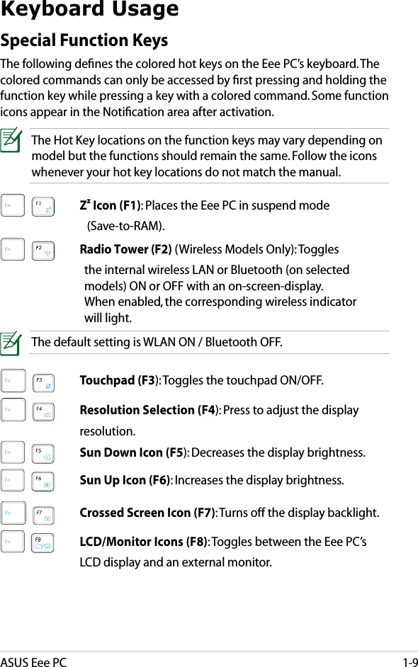 ASUS Eee PC1-9Keyboard UsageSpecial Function KeysThe following deﬁnes the colored hot keys on the Eee PC’s keyboard. The colored commands can only be accessed by ﬁrst pressing and holding the function key while pressing a key with a colored command. Some function icons appear in the Notiﬁcation area after activation.The Hot Key locations on the function keys may vary depending on model but the functions should remain the same. Follow the icons whenever your hot key locations do not match the manual.   Zz Icon (F1): Places the Eee PC in suspend mode      (Save-to-RAM).   Radio Tower (F2) (Wireless Models Only): Toggles      the internal wireless LAN or Bluetooth (on selected      models) ON or OFF with an on-screen-display.      When enabled, the corresponding wireless indicator      will light. The default setting is WLAN ON / Bluetooth OFF.   Touchpad (F3): Toggles the touchpad ON/OFF.   Resolution Selection (F4): Press to adjust the display      resolution.   Sun Down Icon (F5): Decreases the display brightness.   Sun Up Icon (F6): Increases the display brightness.   Crossed Screen Icon (F7): Turns off the display backlight.     LCD/Monitor Icons (F8): Toggles between the Eee PC’s     LCD display and an external monitor.