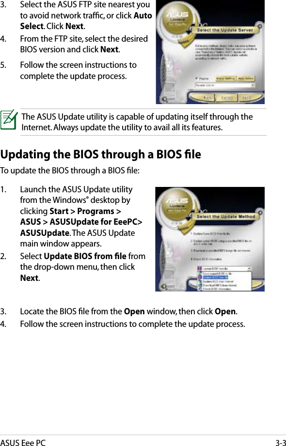 ASUS Eee PC3-33.  Select the ASUS FTP site nearest you to avoid network trafﬁc, or click Auto Select. Click Next.4.  From the FTP site, select the desired BIOS version and click Next.5.  Follow the screen instructions to complete the update process.3.  Locate the BIOS ﬁle from the Open window, then click Open.4.  Follow the screen instructions to complete the update process.The ASUS Update utility is capable of updating itself through the Internet. Always update the utility to avail all its features.Updating the BIOS through a BIOS ﬁleTo update the BIOS through a BIOS ﬁle:1.  Launch the ASUS Update utility from the Windows® desktop by clicking Start &gt; Programs &gt; ASUS &gt; ASUSUpdate for EeePC&gt; ASUSUpdate. The ASUS Update main window appears.2.  Select Update BIOS from ﬁle from the drop-down menu, then click Next.