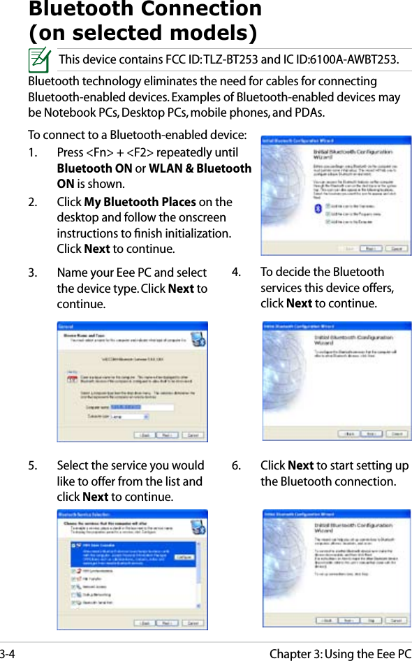 Chapter 3: Using the Eee PC3-4Bluetooth Connection  (on selected models)This device contains FCC ID: TLZ-BT253 and IC ID:6100A-AWBT253.Bluetooth technology eliminates the need for cables for connecting Bluetooth-enabled devices. Examples of Bluetooth-enabled devices may be Notebook PCs, Desktop PCs, mobile phones, and PDAs.To connect to a Bluetooth-enabled device:1.  Press &lt;Fn&gt; + &lt;F2&gt; repeatedly until Bluetooth ON or WLAN &amp; Bluetooth ON is shown. 2.  Click My Bluetooth Places on the desktop and follow the onscreen instructions to ﬁnish initialization. Click Next to continue.4.  To decide the Bluetooth services this device offers, click Next to continue.5.  Select the service you would like to offer from the list and click Next to continue.3.  Name your Eee PC and select the device type. Click Next to continue.6.  Click Next to start setting up the Bluetooth connection.