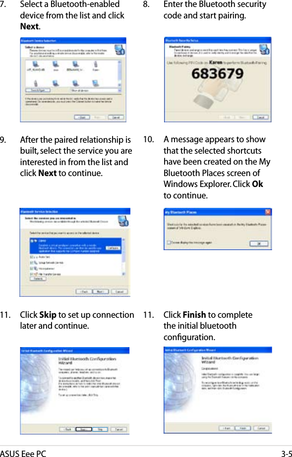 ASUS Eee PC3-57.  Select a Bluetooth-enabled device from the list and click Next.8.  Enter the Bluetooth security code and start pairing.9.  After the paired relationship is built, select the service you are interested in from the list and click Next to continue.10.  A message appears to show that the selected shortcuts have been created on the My Bluetooth Places screen of Windows Explorer. Click Ok to continue. 11.  Click Skip to set up connection later and continue. 11.  Click Finish to complete the initial bluetooth conﬁguration.