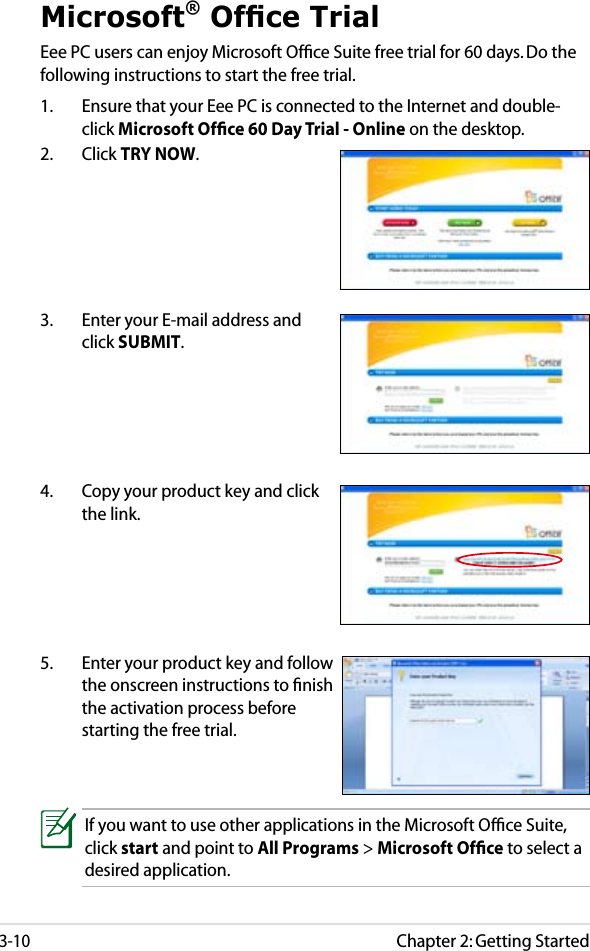 Chapter 2: Getting Started3-10Microsoft® Ofce TrialEee PC users can enjoy Microsoft Ofﬁce Suite free trial for 60 days. Do the following instructions to start the free trial.1.  Ensure that your Eee PC is connected to the Internet and double-click Microsoft Ofﬁce 60 Day Trial - Online on the desktop.2.  Click TRY NOW.3.  Enter your E-mail address and click SUBMIT.4.  Copy your product key and click the link.5.  Enter your product key and follow the onscreen instructions to ﬁnish the activation process before starting the free trial.If you want to use other applications in the Microsoft Ofﬁce Suite, click start and point to All Programs &gt; Microsoft Ofﬁce to select a desired application.