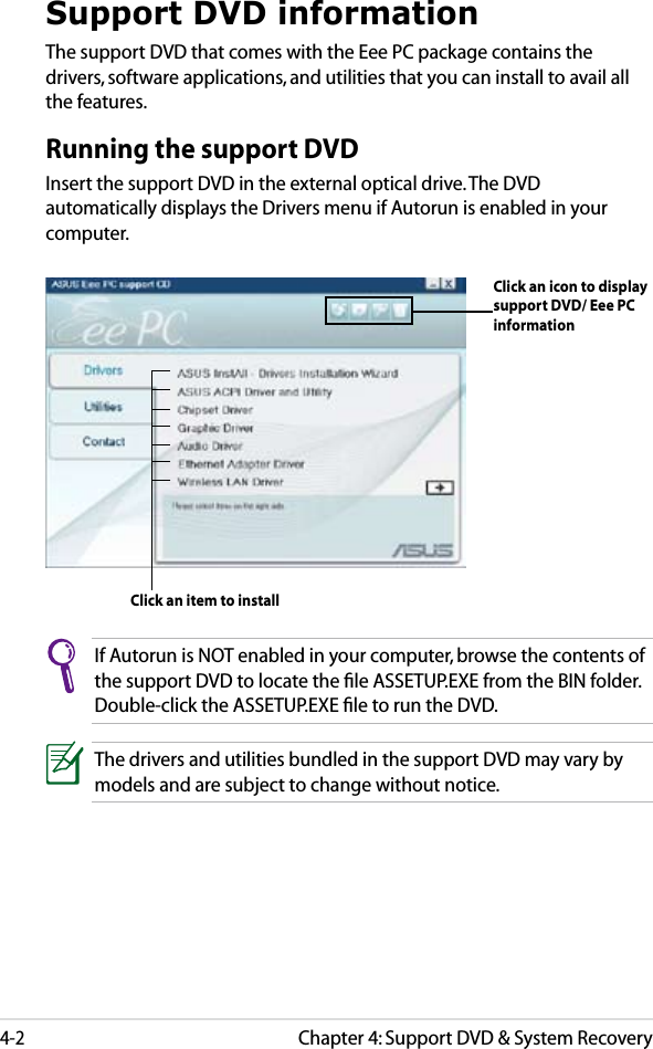 Chapter 4: Support DVD &amp; System Recovery4-2Support DVD informationThe support DVD that comes with the Eee PC package contains the drivers, software applications, and utilities that you can install to avail all the features.Running the support DVDInsert the support DVD in the external optical drive. The DVD automatically displays the Drivers menu if Autorun is enabled in your computer.If Autorun is NOT enabled in your computer, browse the contents of the support DVD to locate the ﬁle ASSETUP.EXE from the BIN folder. Double-click the ASSETUP.EXE ﬁle to run the DVD.The drivers and utilities bundled in the support DVD may vary by models and are subject to change without notice.Click an item to installClick an icon to display support DVD/ Eee PC information