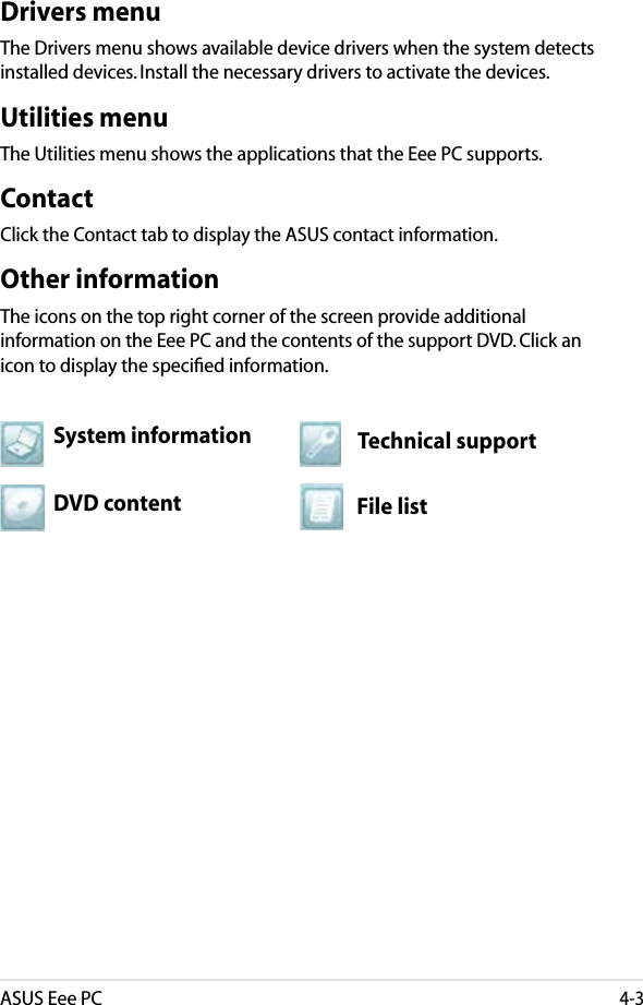 ASUS Eee PC4-3Drivers menuThe Drivers menu shows available device drivers when the system detects installed devices. Install the necessary drivers to activate the devices.Utilities menuThe Utilities menu shows the applications that the Eee PC supports. ContactClick the Contact tab to display the ASUS contact information.Other informationThe icons on the top right corner of the screen provide additional information on the Eee PC and the contents of the support DVD. Click an icon to display the speciﬁed information.File listTechnical supportDVD contentSystem information