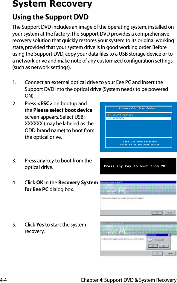 Chapter 4: Support DVD &amp; System Recovery4-4Please select boot device:↑ and ↓ to move selectionENTER to select boot deviceHDD:PM-ST9160310ASUSB:XXXXXXXXSystem RecoveryUsing the Support DVDThe Support DVD includes an image of the operating system, installed on your system at the factory. The Support DVD provides a comprehensive recovery solution that quickly restores your system to its original working state, provided that your system drive is in good working order. Before using the Support DVD, copy your data ﬁles to a USB storage device or to a network drive and make note of any customized conﬁguration settings (such as network settings).1.   Connect an external optical drive to your Eee PC and insert the Support DVD into the optical drive (System needs to be powered ON).2.   Press &lt;ESC&gt; on bootup and the Please select boot device screen appears. Select USB:XXXXXX (may be labeled as the ODD brand name) to boot from the optical drive.3.  Press any key to boot from the optical drive.      Press any key to boot from CD...5.  Click Yes to start the system recovery.4.  Click OK in the Recovery System for Eee PC dialog box.