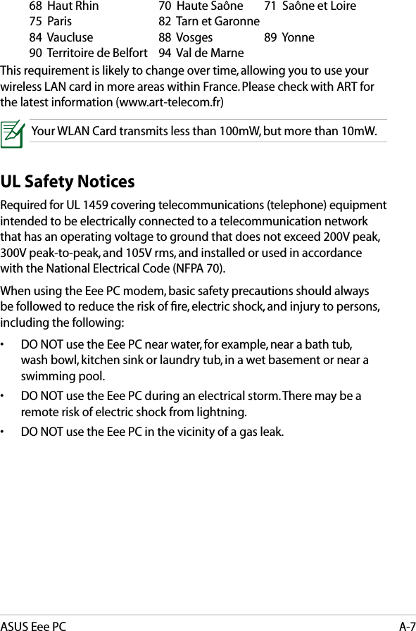 ASUS Eee PCA-7  68  Haut Rhin    70  Haute Saône  71  Saône et Loire   75  Paris        82  Tarn et Garonne      84  Vaucluse    88  Vosges  89  Yonne    90  Territoire de Belfort  94  Val de Marne This requirement is likely to change over time, allowing you to use your wireless LAN card in more areas within France. Please check with ART for the latest information (www.art-telecom.fr) Your WLAN Card transmits less than 100mW, but more than 10mW.UL Safety NoticesRequired for UL 1459 covering telecommunications (telephone) equipment intended to be electrically connected to a telecommunication network that has an operating voltage to ground that does not exceed 200V peak, 300V peak-to-peak, and 105V rms, and installed or used in accordance with the National Electrical Code (NFPA 70).When using the Eee PC modem, basic safety precautions should always be followed to reduce the risk of ﬁre, electric shock, and injury to persons, including the following:•  DO NOT use the Eee PC near water, for example, near a bath tub, wash bowl, kitchen sink or laundry tub, in a wet basement or near a swimming pool. •  DO NOT use the Eee PC during an electrical storm. There may be a remote risk of electric shock from lightning.•  DO NOT use the Eee PC in the vicinity of a gas leak.